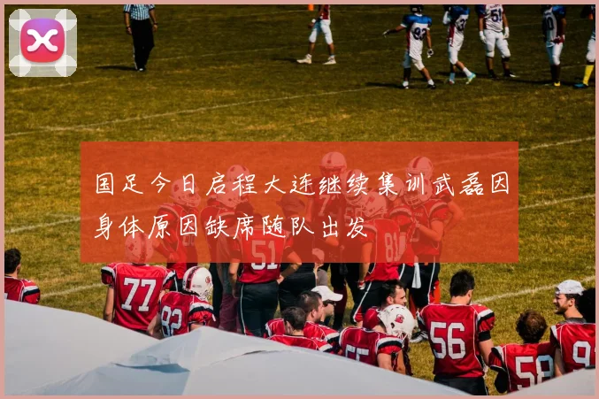 国足今日启程大连继续集训武磊因身体原因缺席随队出发