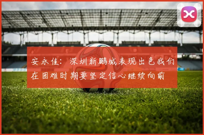 安永佳：深圳新鹏城表现出色我们在困难时期要坚定信心继续向前