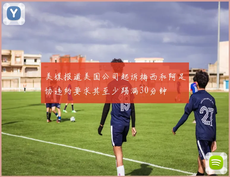 美媒报道美国公司起诉梅西和阿足协违约要求其至少踢满30分钟