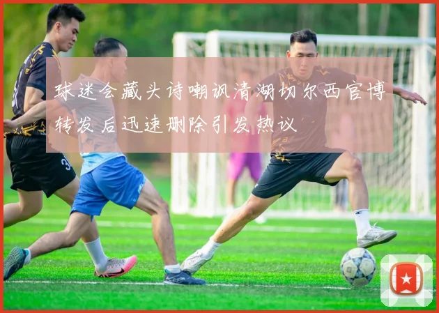 球迷会藏头诗嘲讽清湖切尔西官博转发后迅速删除引发热议