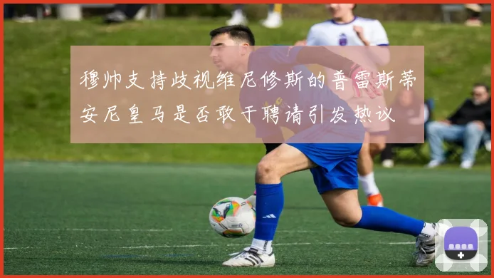 穆帅支持歧视维尼修斯的普雷斯蒂安尼皇马是否敢于聘请引发热议