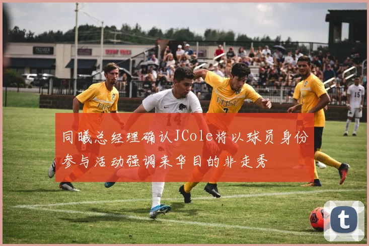 同曦总经理确认JCole将以球员身份参与活动强调来华目的非走秀