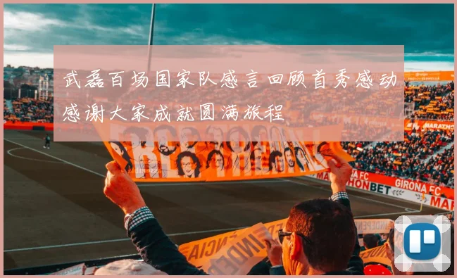 武磊百场国家队感言回顾首秀感动感谢大家成就圆满旅程