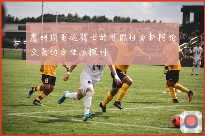 詹姆斯重返骑士的可能性分析阿伦交易的合理性探讨