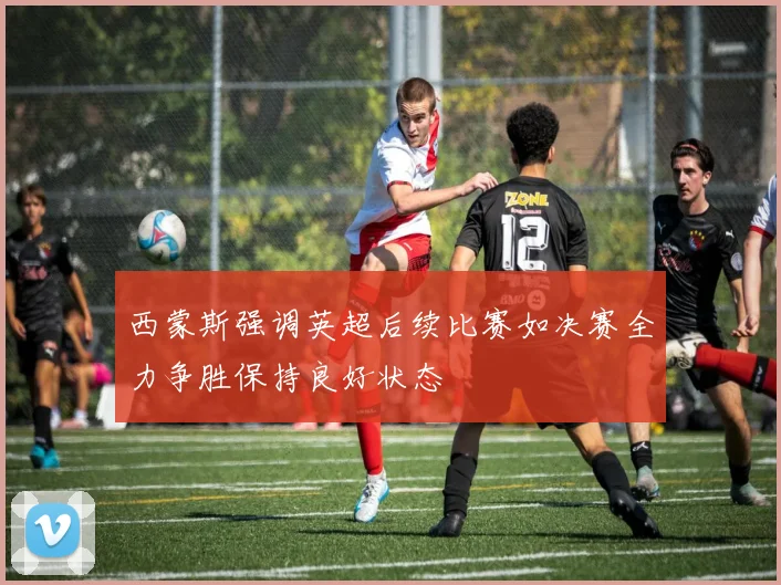 西蒙斯强调英超后续比赛如决赛全力争胜保持良好状态