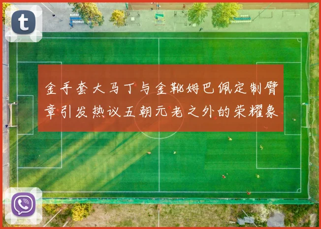 金手套大马丁与金靴姆巴佩定制臂章引发热议五朝元老之外的荣耀象征