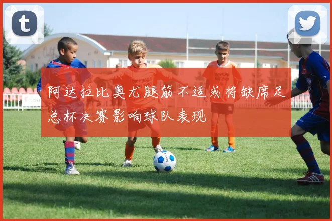 阿达拉比奥尤腿筋不适或将缺席足总杯决赛影响球队表现