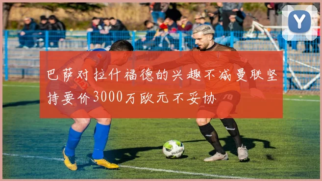 巴萨对拉什福德的兴趣不减曼联坚持要价3000万欧元不妥协