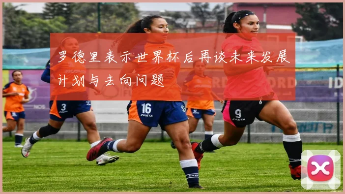 罗德里表示世界杯后再谈未来发展计划与去向问题