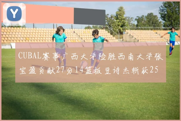 CUBAL赛事广西大学险胜西南大学张宝盈贡献27分14篮板豆诗杰斩获25分