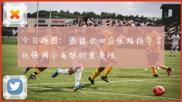 今日趣图：图赫尔回应张路指导言论强调小高球的重要性
