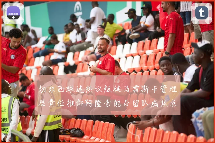 切尔西球迷热议叛徒马雷斯卡管理层责任推卸阿隆索能否留队成焦点