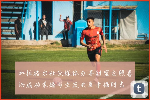 加拉格尔社交媒体分享甜蜜合照喜讯成功求婚与女友共度幸福时光