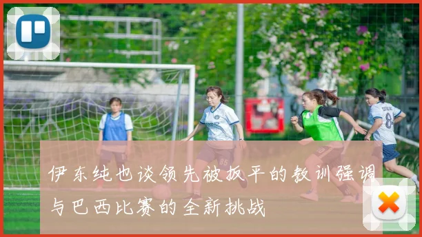 伊东纯也谈领先被扳平的教训强调与巴西比赛的全新挑战