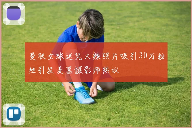 曼联女球迷凭火辣照片吸引30万粉丝引发羡慕摄影师热议
