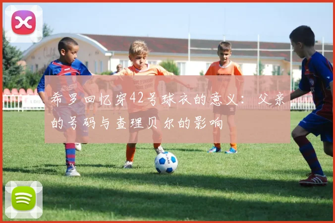 希罗回忆穿42号球衣的意义：父亲的号码与查理贝尔的影响