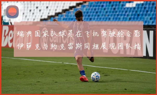 瑞典国家队球员在飞机驾驶舱合影伊萨克与约克雷斯同框展现团队精神