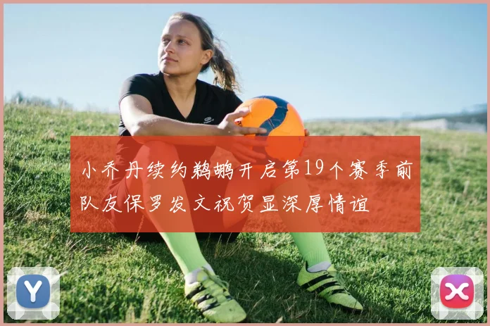 小乔丹续约鹈鹕开启第19个赛季前队友保罗发文祝贺显深厚情谊