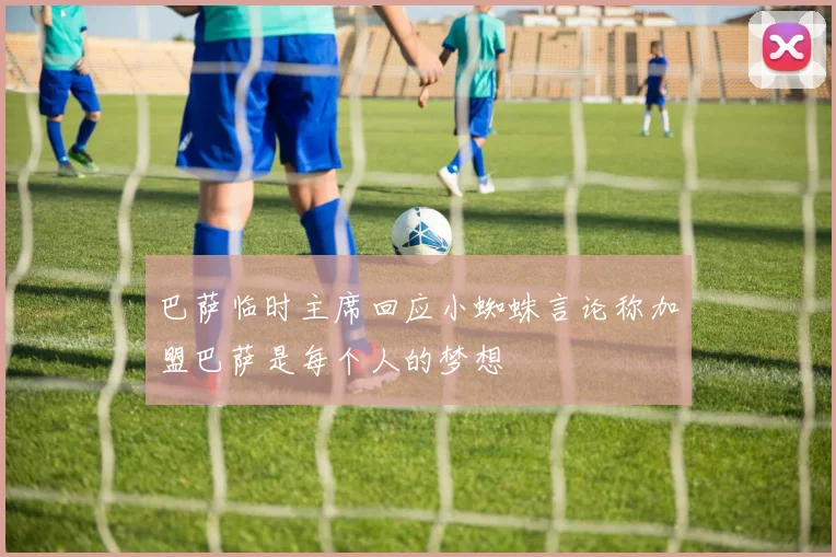 巴萨临时主席回应小蜘蛛言论称加盟巴萨是每个人的梦想