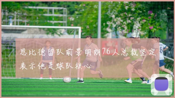 恩比德留队前景明朗76人总裁坚定表示他是球队核心